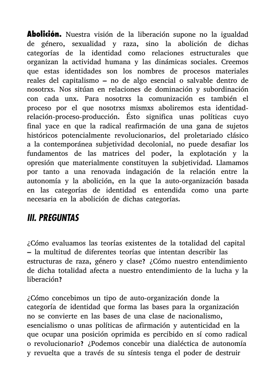 Abolicién. Nuestra visién de la liberacién supone no la igualdad de género, sexualidad y raza, sino la abolicién de dichas categorias de la identidad como relaciones estructurales que organizan la actividad humana y las dindmicas sociales. Creemos que estas identidades son los nombres de procesos materiales reales del capitalismo — no de algo esencial o salvable dentro de nosotrxs. Nos sittan en relaciones de dominacién y subordinacién con cada unx. Para nosotrxs la comunizacién es también el proceso por el que nosotrxs mismxs aboliremos esta identidad- relacién-proceso-produccién. Esto significa unas politicas cuyo final yace en que la radical reafimmacién de una gana de sujetos histéricos potencialmente revolucionarios, del proletariado clsico a la contempordnea subjetividad decolonial, no puede desafiar los fundamentos de las matrices del poder, la explotacién y la opresién que materialmente constituyen la subjetividad. Llamamos por tanto a una renovada indagacin de la relacién entre la autonomia y la abolicién, en la que la auto-organizacién basada en las categorias de identidad es entendida como una parte necesaria en la abolicién de dichas categorias. 1Il. PREGUNTAS £Cémo evaluamos las teorias existentes de la totalidad del capital - la multitud de diferentes teorias que intentan describir las estructuras de raza, género y clase? (Como nuestro entendimiento de dicha totalidad afecta a nuestro entendimiento de la lucha y la liberacién? Cémo concebimos un tipo de auto-organizacién donde la categoria de identidad que forma las bases para la organizacin no se convierte en las bases de una clase de nacionalismo, esencialismo o unas politicas de afirmacién y autenticidad en la que ocupar una posicin oprimida es percibido en si como radical o revolucionario? {Podemos concebir una dialéctica de autonomia y revuelta que a través de su sintesis tenga el poder de destruir